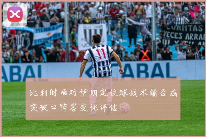 比利时面对伊朗定位球战术能否成突破口阵容变化评估