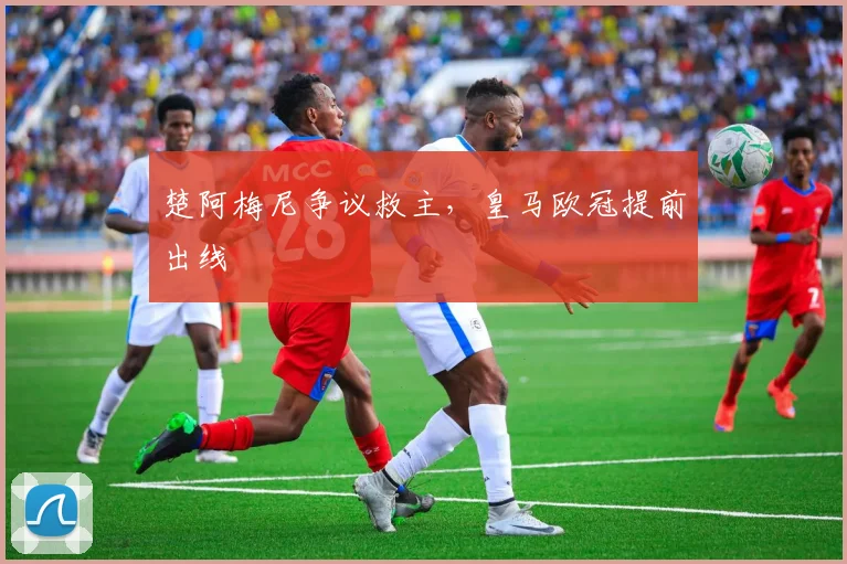 楚阿梅尼争议救主，皇马欧冠提前出线