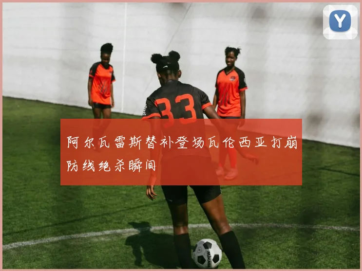 阿尔瓦雷斯替补登场瓦伦西亚打崩防线绝杀瞬间