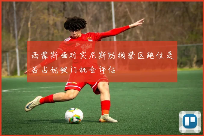 西蒙斯面对突尼斯防线禁区跑位是否占优破门机会评估