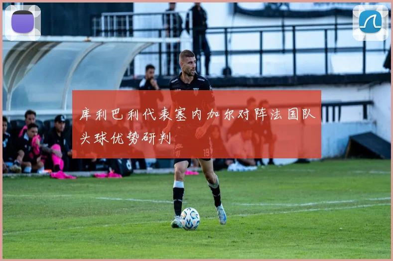 库利巴利代表塞内加尔对阵法国队头球优势研判