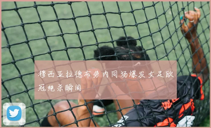 穆西亚拉德布劳内同场爆发女足欧冠绝杀瞬间
