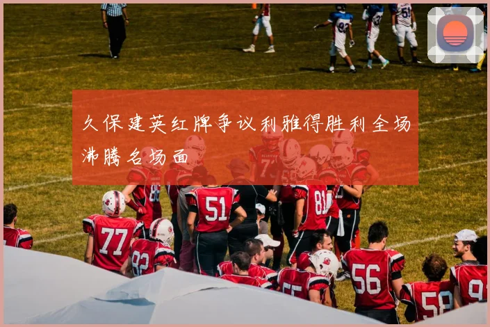 久保建英红牌争议利雅得胜利全场沸腾名场面