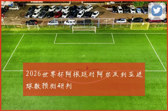 2026世界杯阿根廷对阿尔及利亚进球数预测研判