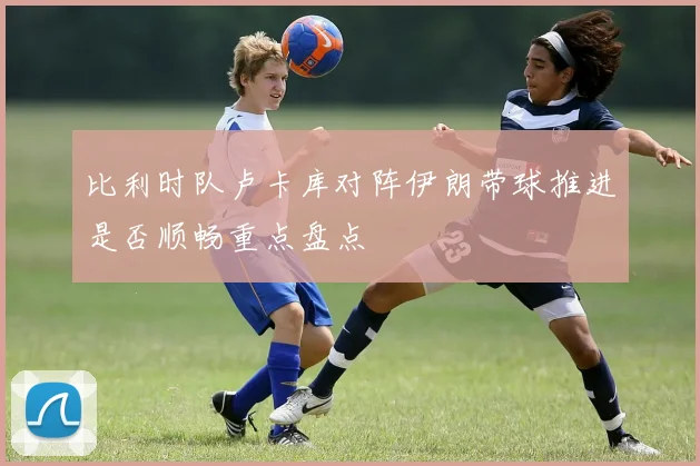 比利时队卢卡库对阵伊朗带球推进是否顺畅重点盘点