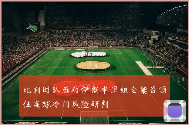 比利时队面对伊朗中卫组合能否顶住高球冷门风险研判