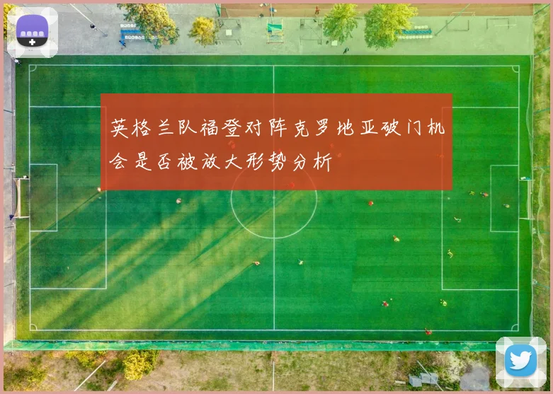 英格兰队福登对阵克罗地亚破门机会是否被放大形势分析