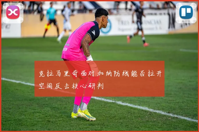 克拉马里奇面对加纳防线能否拉开空间反击核心研判