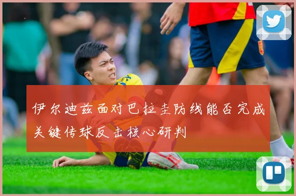 伊尔迪兹面对巴拉圭防线能否完成关键传球反击核心研判