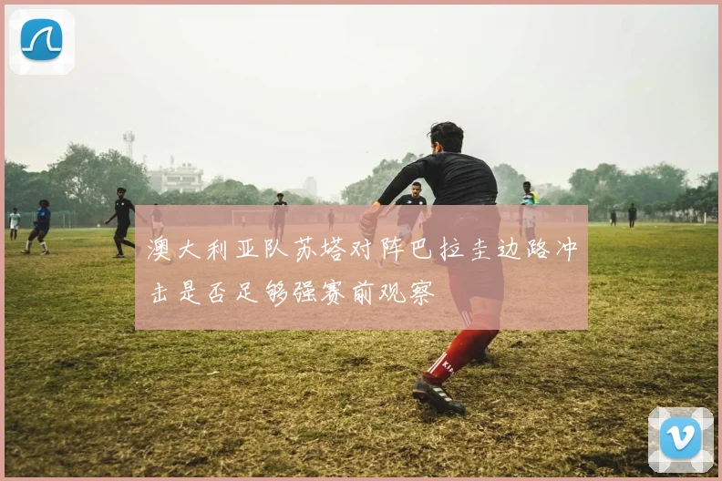 澳大利亚队苏塔对阵巴拉圭边路冲击是否足够强赛前观察