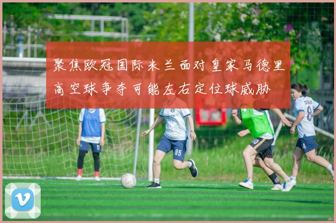 聚焦欧冠国际米兰面对皇家马德里高空球争夺可能左右定位球威胁