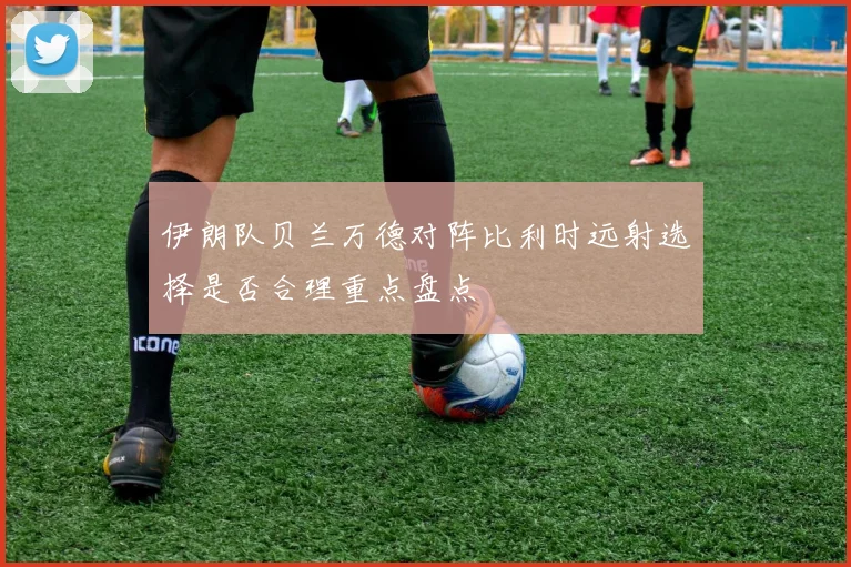 伊朗队贝兰万德对阵比利时远射选择是否合理重点盘点