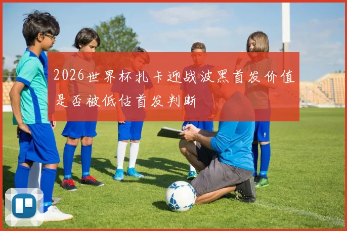 2026世界杯扎卡迎战波黑首发价值是否被低估首发判断