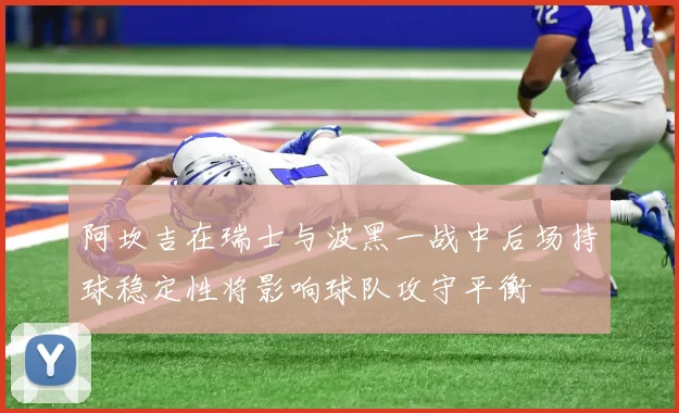 阿坎吉在瑞士与波黑一战中后场持球稳定性将影响球队攻守平衡
