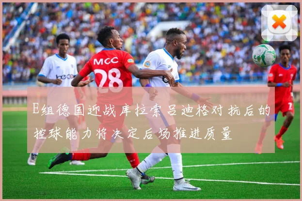 E组德国迎战库拉索吕迪格对抗后的控球能力将决定后场推进质量