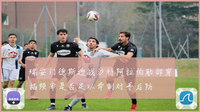 瑞安门德斯迎战沙特阿拉伯肋部穿插频率是否足以牵制对手后防