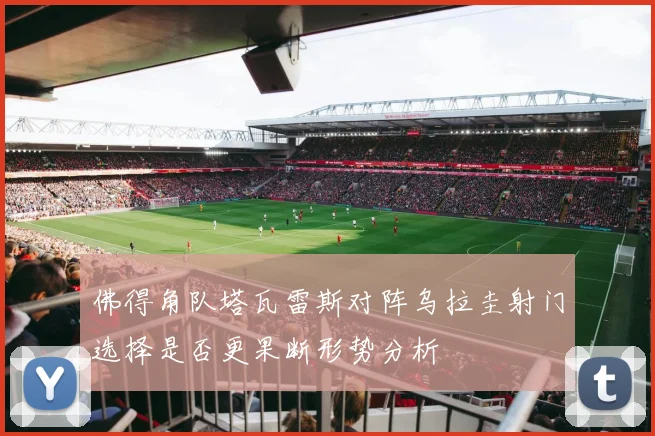 佛得角队塔瓦雷斯对阵乌拉圭射门选择是否更果断形势分析