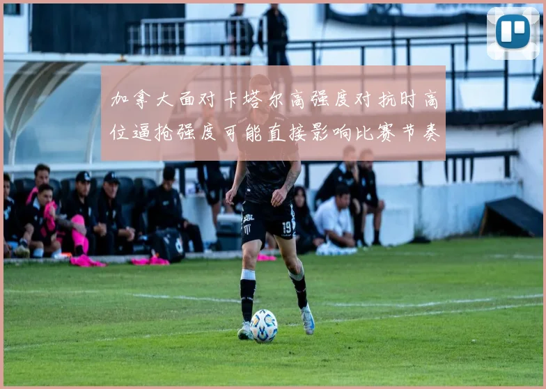 加拿大面对卡塔尔高强度对抗时高位逼抢强度可能直接影响比赛节奏