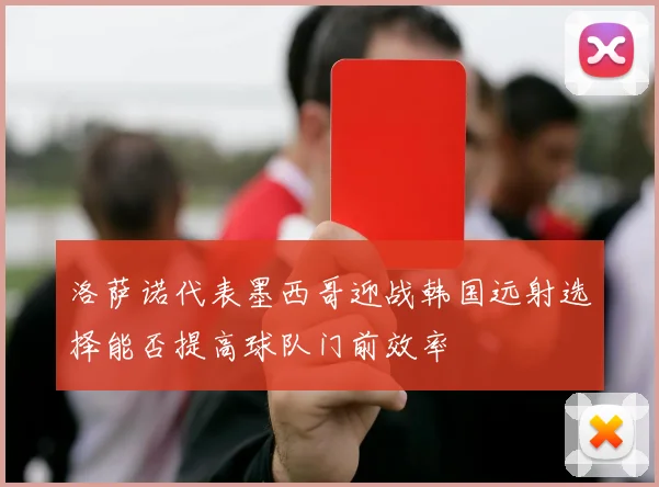 洛萨诺代表墨西哥迎战韩国远射选择能否提高球队门前效率