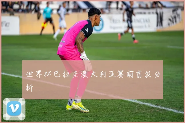 世界杯巴拉圭澳大利亚赛前首发分析