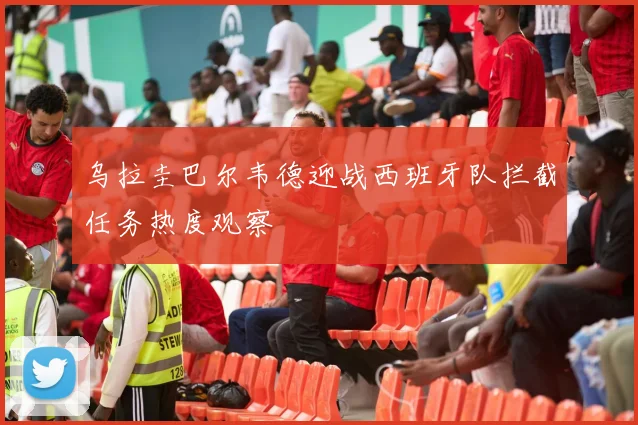 乌拉圭巴尔韦德迎战西班牙队拦截任务热度观察