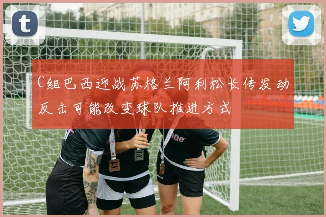 C组巴西迎战苏格兰阿利松长传发动反击可能改变球队推进方式