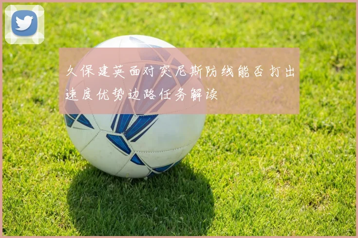 久保建英面对突尼斯防线能否打出速度优势边路任务解读