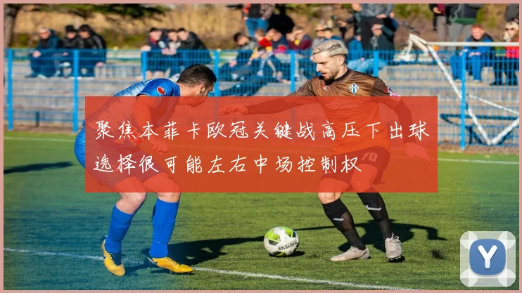聚焦本菲卡欧冠关键战高压下出球选择很可能左右中场控制权