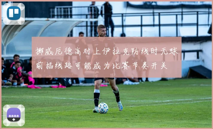 挪威厄德高对上伊拉克防线时无球前插线路可能成为比赛节奏开关