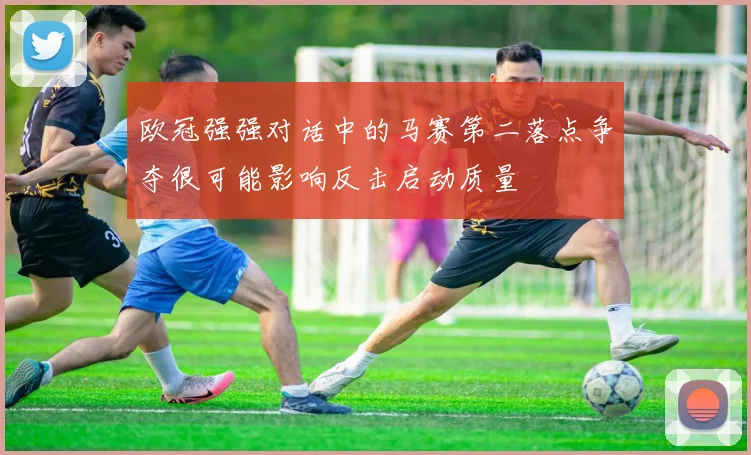 欧冠强强对话中的马赛第二落点争夺很可能影响反击启动质量