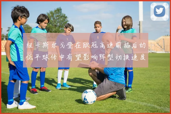 纽卡斯尔戈登在欧冠高速前插后的低平球传中有望影响阵型切换速度